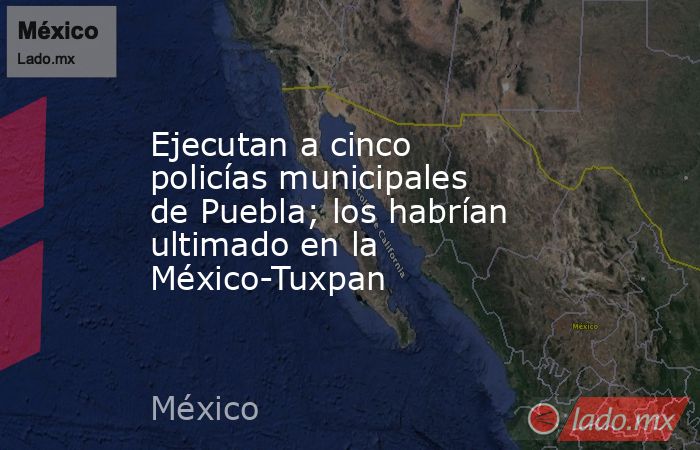 Ejecutan a cinco policías municipales de Puebla; los habrían ultimado en la México-Tuxpan. Noticias en tiempo real