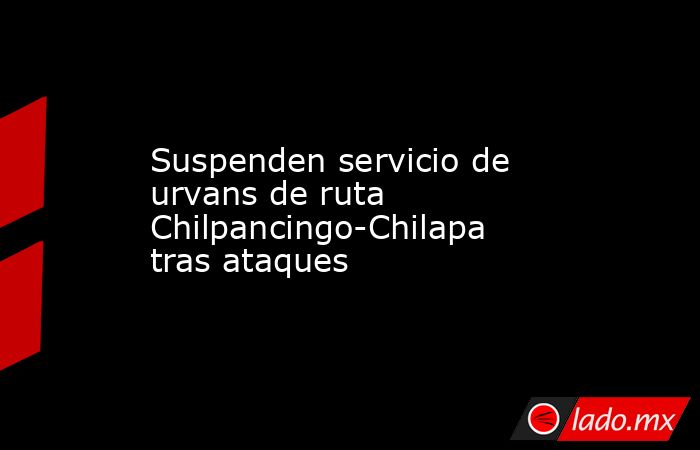 Suspenden servicio de urvans de ruta Chilpancingo-Chilapa tras ataques. Noticias en tiempo real