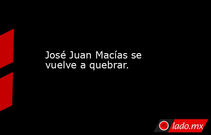 José Juan Macías se vuelve a quebrar.. Noticias en tiempo real