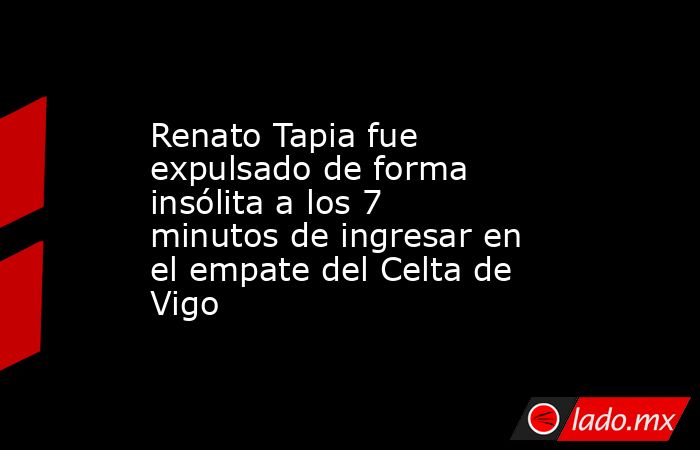 Renato Tapia fue expulsado de forma insólita a los 7 minutos de ingresar en el empate del Celta de Vigo. Noticias en tiempo real