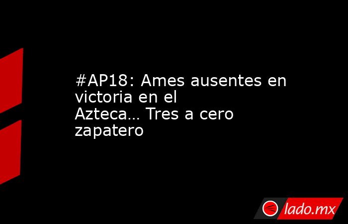 #AP18: Ames ausentes en victoria en el Azteca… Tres a cero zapatero. Noticias en tiempo real