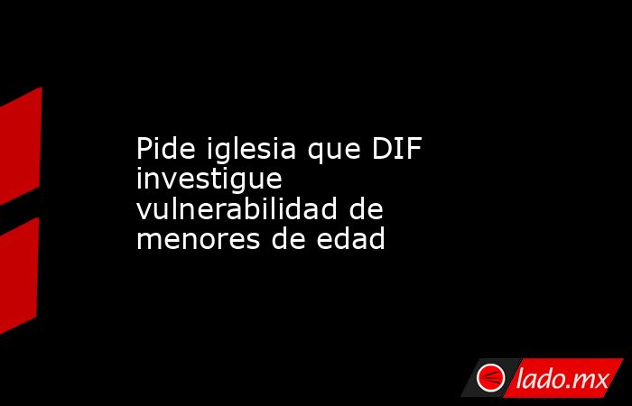 Pide iglesia que DIF investigue vulnerabilidad de menores de edad. Noticias en tiempo real