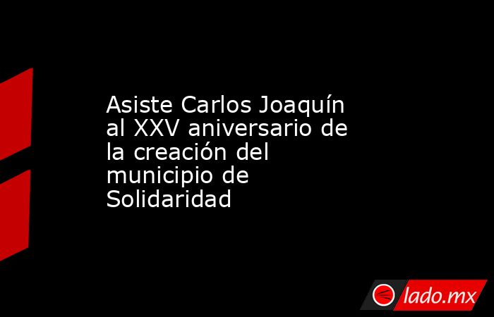Asiste Carlos Joaquín al XXV aniversario de la creación del municipio de Solidaridad. Noticias en tiempo real