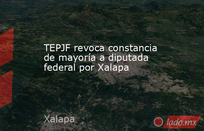 TEPJF revoca constancia de mayoría a diputada federal por Xalapa. Noticias en tiempo real