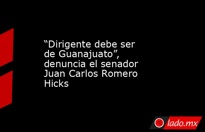 “Dirigente debe ser de Guanajuato”, denuncia el senador Juan Carlos Romero Hicks. Noticias en tiempo real