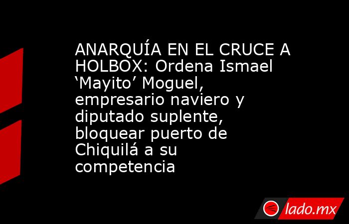 ANARQUÍA EN EL CRUCE A HOLBOX: Ordena Ismael ‘Mayito’ Moguel, empresario naviero y diputado suplente, bloquear puerto de Chiquilá a su competencia. Noticias en tiempo real