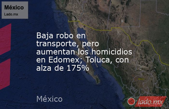 Baja robo en transporte, pero aumentan los homicidios en Edomex; Toluca, con alza de 175%. Noticias en tiempo real