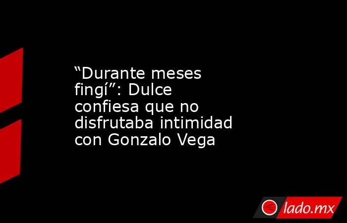 “Durante meses fingí”: Dulce confiesa que no disfrutaba intimidad con Gonzalo Vega. Noticias en tiempo real