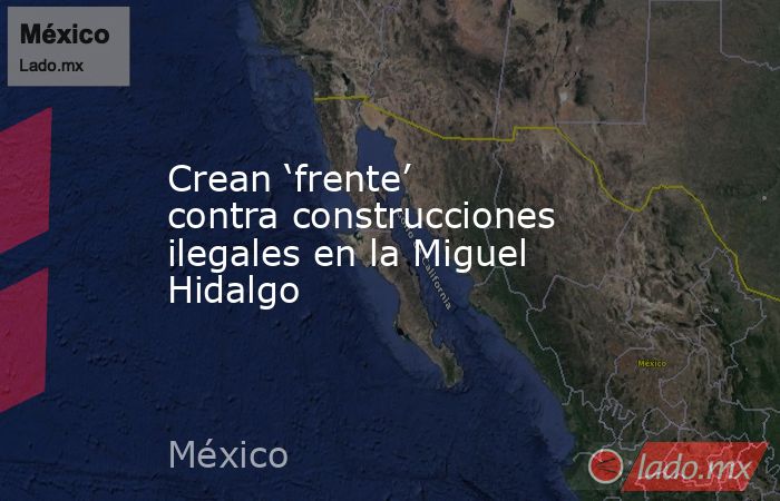 Crean ‘frente’ contra construcciones ilegales en la Miguel Hidalgo. Noticias en tiempo real
