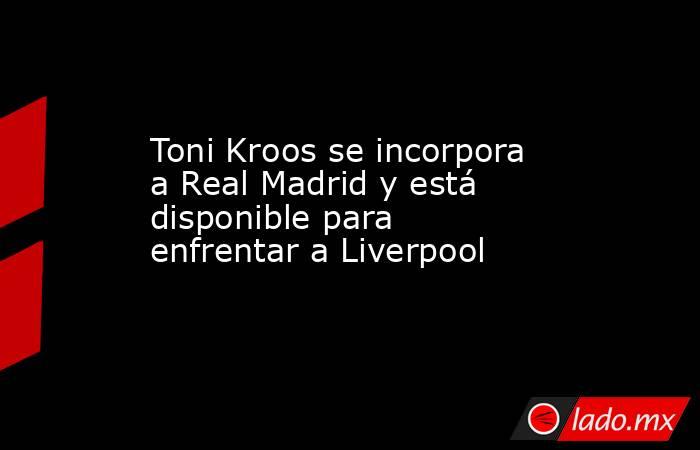 Toni Kroos se incorpora a Real Madrid y está disponible para enfrentar a Liverpool. Noticias en tiempo real