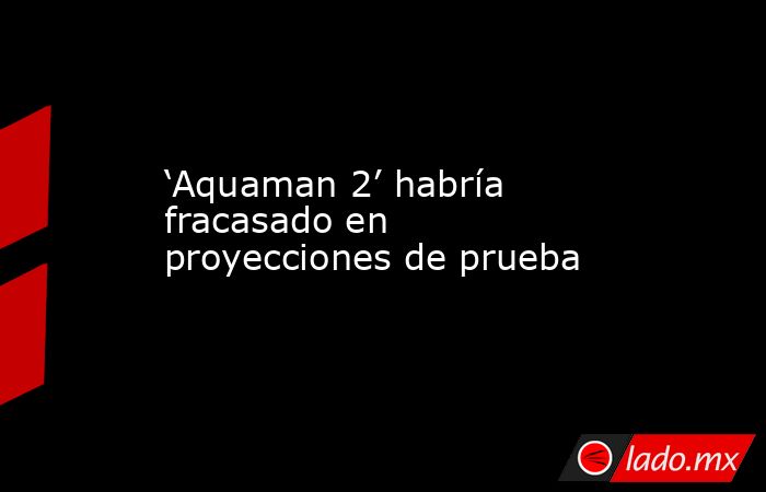 ‘Aquaman 2’ habría fracasado en proyecciones de prueba. Noticias en tiempo real