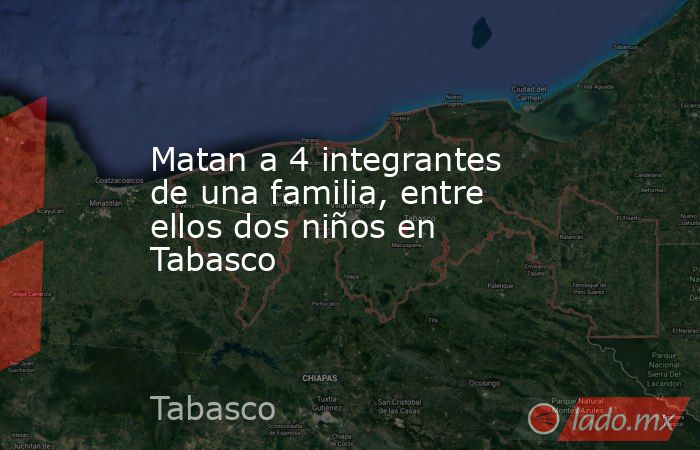 Matan a 4 integrantes de una familia, entre ellos dos niños en Tabasco. Noticias en tiempo real