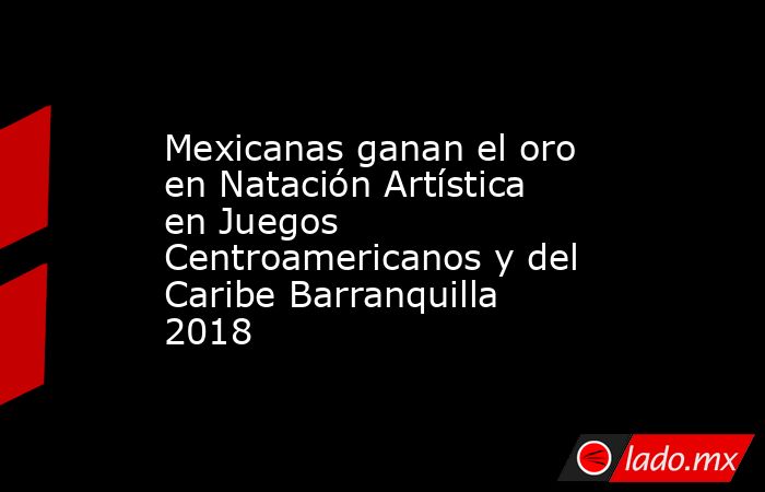 Mexicanas ganan el oro en Natación Artística en Juegos Centroamericanos y del Caribe Barranquilla 2018. Noticias en tiempo real