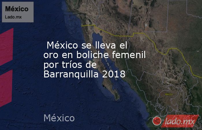  México se lleva el oro en boliche femenil por tríos de Barranquilla 2018. Noticias en tiempo real