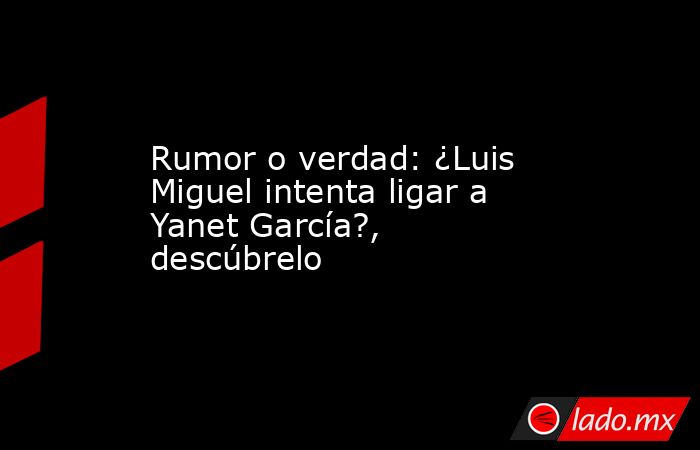 Rumor o verdad: ¿Luis Miguel intenta ligar a Yanet García?, descúbrelo. Noticias en tiempo real