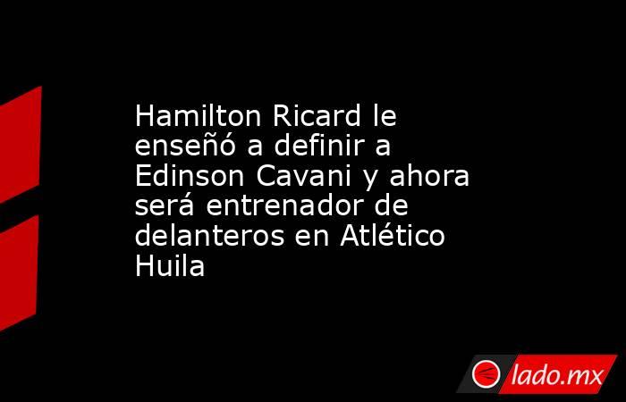 Hamilton Ricard le enseñó a definir a Edinson Cavani y ahora será entrenador de delanteros en Atlético Huila. Noticias en tiempo real