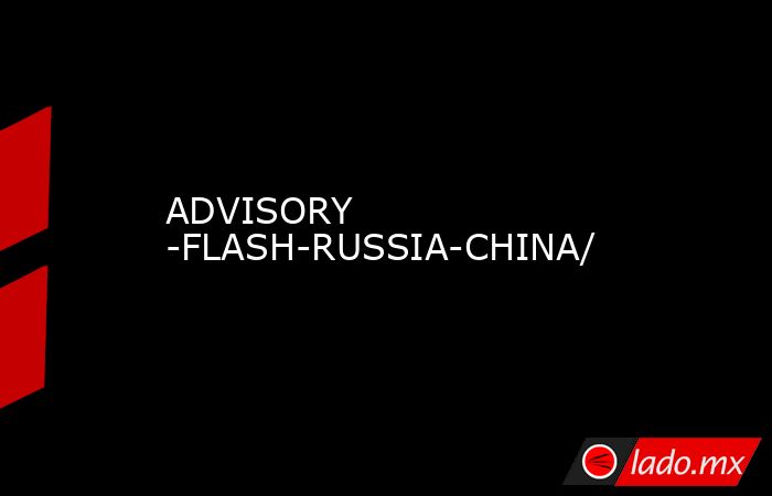 ADVISORY -FLASH-RUSSIA-CHINA/. Noticias en tiempo real