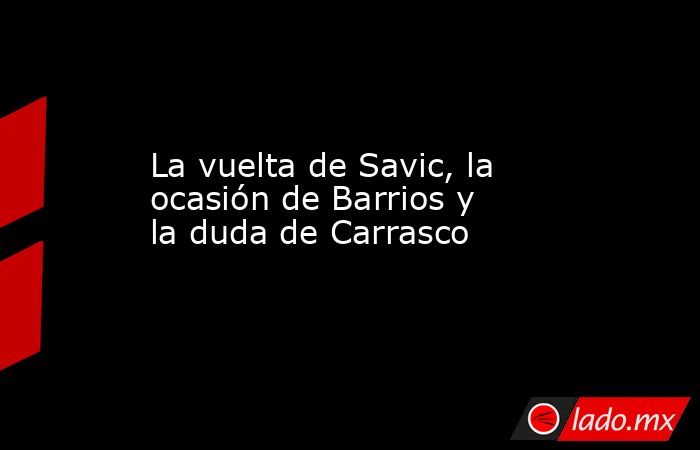 La vuelta de Savic, la ocasión de Barrios y la duda de Carrasco. Noticias en tiempo real