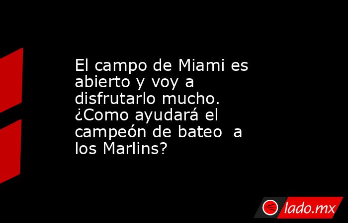 El campo de Miami es abierto y voy a disfrutarlo mucho.  ¿Como ayudará el campeón de bateo  a los Marlins?. Noticias en tiempo real