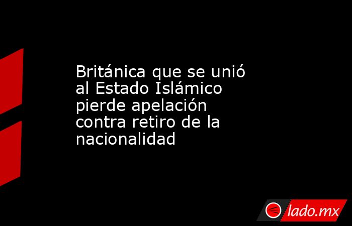 Británica que se unió al Estado Islámico pierde apelación contra retiro de la nacionalidad. Noticias en tiempo real