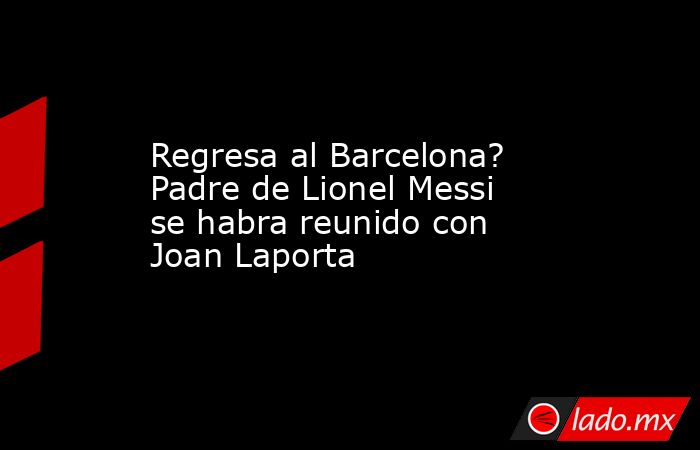 Regresa al Barcelona? Padre de Lionel Messi se habra reunido con Joan Laporta. Noticias en tiempo real