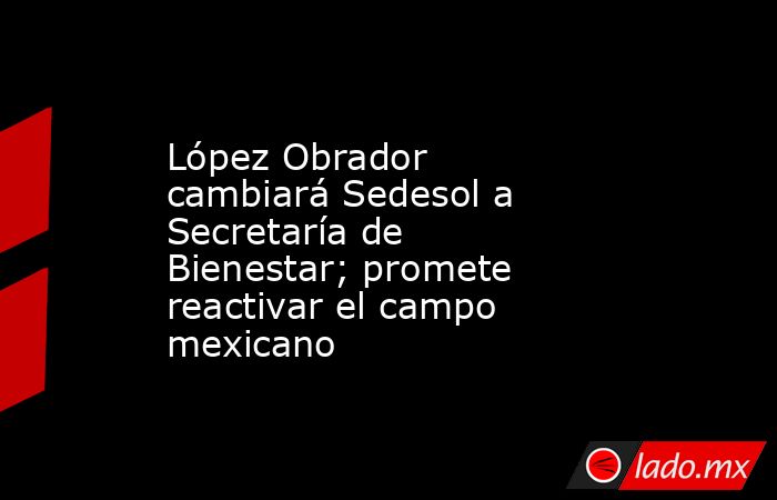López Obrador cambiará Sedesol a Secretaría de Bienestar; promete reactivar el campo mexicano. Noticias en tiempo real