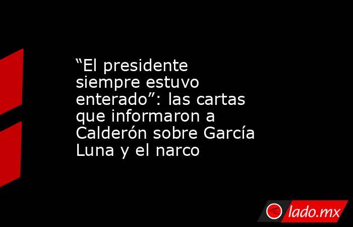 “El presidente siempre estuvo enterado”: las cartas que informaron a Calderón sobre García Luna y el narco. Noticias en tiempo real