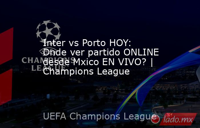 Inter vs Porto HOY: Dnde ver partido ONLINE desde Mxico EN VIVO? | Champions League. Noticias en tiempo real