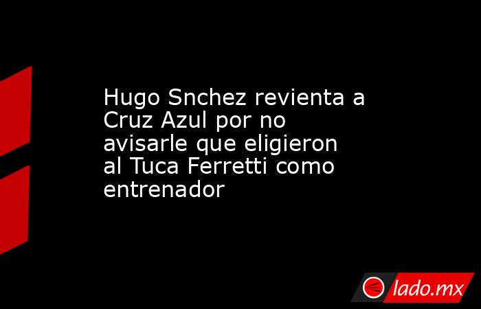 Hugo Snchez revienta a Cruz Azul por no avisarle que eligieron al Tuca Ferretti como entrenador. Noticias en tiempo real