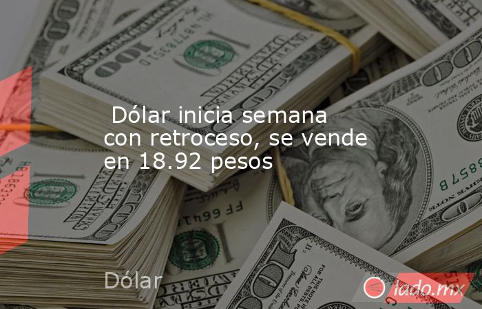  Dólar inicia semana con retroceso, se vende en 18.92 pesos . Noticias en tiempo real