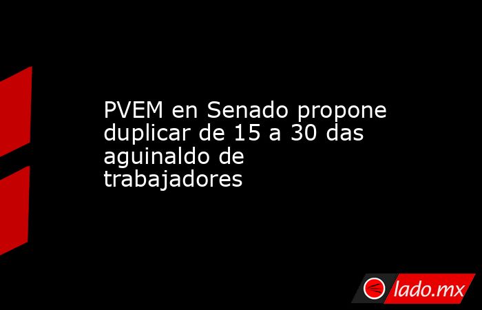 PVEM en Senado propone duplicar de 15 a 30 das aguinaldo de trabajadores. Noticias en tiempo real