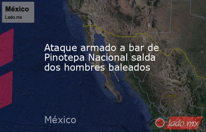 Ataque armado a bar de Pinotepa Nacional salda dos hombres baleados. Noticias en tiempo real