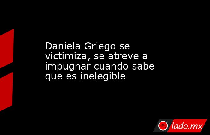Daniela Griego se victimiza, se atreve a impugnar cuando sabe que es inelegible. Noticias en tiempo real