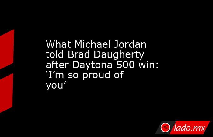 What Michael Jordan told Brad Daugherty after Daytona 500 win: ‘I’m so proud of you’. Noticias en tiempo real