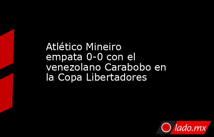 Atlético Mineiro empata 0-0 con el venezolano Carabobo en la Copa Libertadores. Noticias en tiempo real