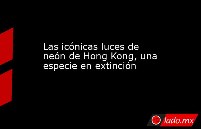 Las icónicas luces de neón de Hong Kong, una especie en extinción. Noticias en tiempo real