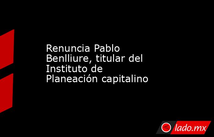 Renuncia Pablo Benlliure, titular del Instituto de Planeación capitalino. Noticias en tiempo real