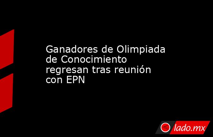 Ganadores de Olimpiada de Conocimiento regresan tras reunión con EPN. Noticias en tiempo real