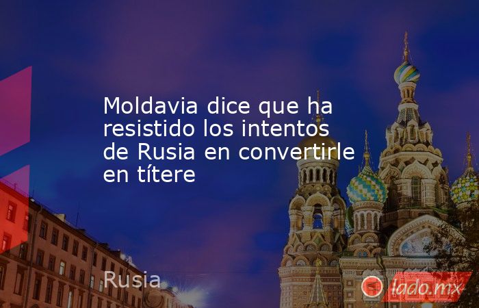 Moldavia dice que ha resistido los intentos de Rusia en convertirle en títere. Noticias en tiempo real