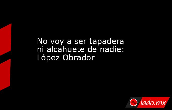 No voy a ser tapadera ni alcahuete de nadie: López Obrador. Noticias en tiempo real