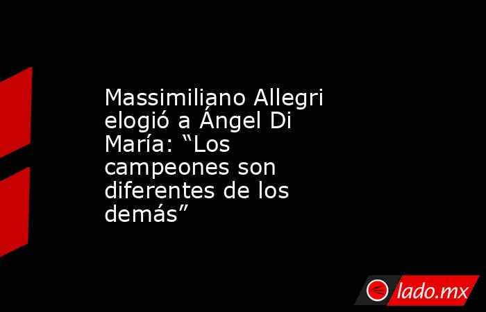 Massimiliano Allegri elogió a Ángel Di María: “Los campeones son diferentes de los demás”. Noticias en tiempo real