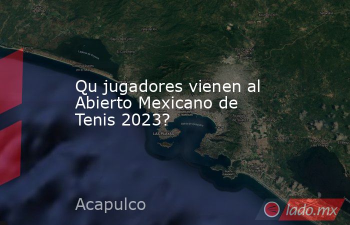 Qu jugadores vienen al Abierto Mexicano de Tenis 2023?. Noticias en tiempo real