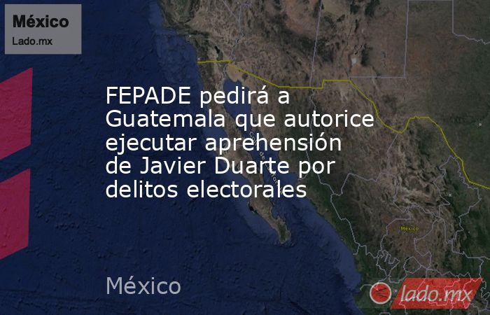 FEPADE pedirá a Guatemala que autorice ejecutar aprehensión de Javier Duarte por delitos electorales. Noticias en tiempo real