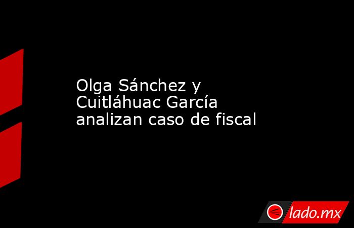 Olga Sánchez y Cuitláhuac García analizan caso de fiscal. Noticias en tiempo real