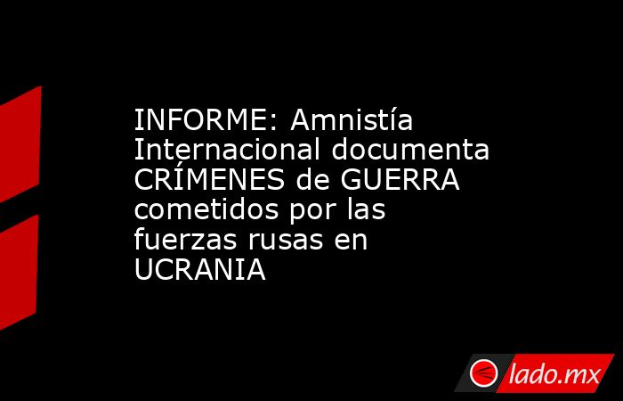 INFORME: Amnistía Internacional documenta CRÍMENES de GUERRA cometidos por las fuerzas rusas en UCRANIA. Noticias en tiempo real