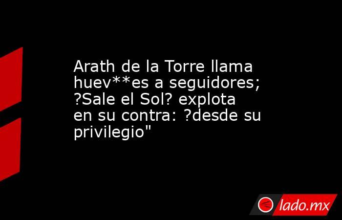 Arath de la Torre llama huev**es a seguidores; ?Sale el Sol? explota en su contra: ?desde su privilegio