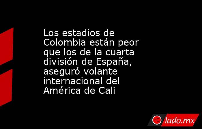 Los estadios de Colombia están peor que los de la cuarta división de España, aseguró volante internacional del América de Cali. Noticias en tiempo real