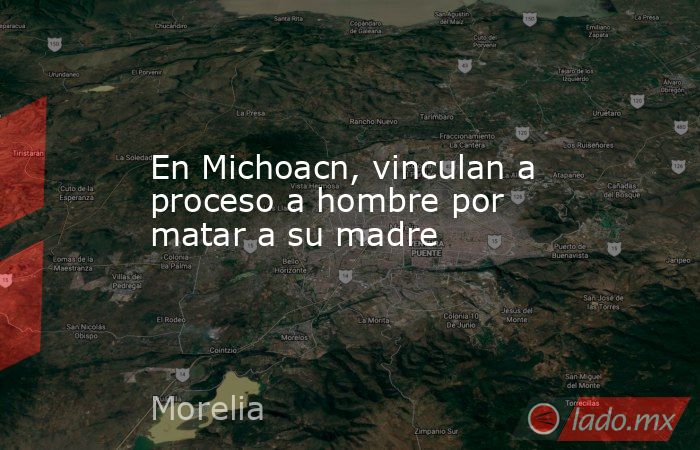 En Michoacn, vinculan a proceso a hombre por matar a su madre. Noticias en tiempo real
