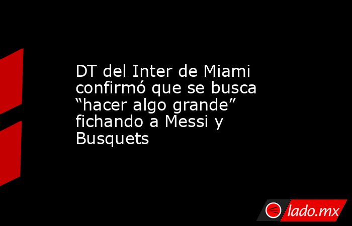 DT del Inter de Miami confirmó que se busca “hacer algo grande” fichando a Messi y Busquets. Noticias en tiempo real