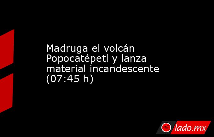Madruga el volcán Popocatépetl y lanza material incandescente (07:45 h). Noticias en tiempo real